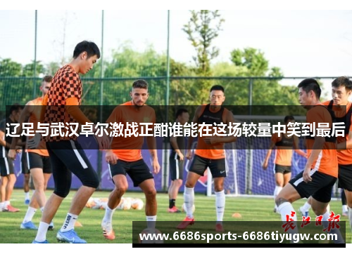 辽足与武汉卓尔激战正酣谁能在这场较量中笑到最后